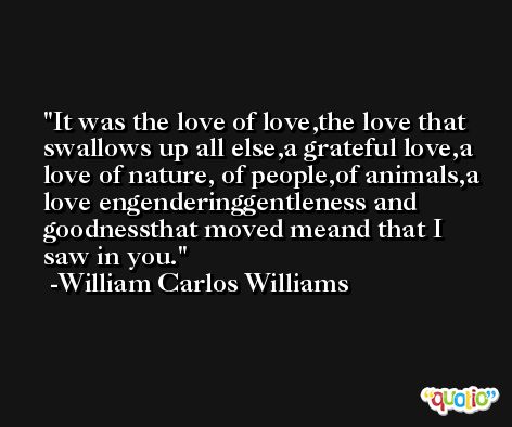 It was the love of love,the love that swallows up all else,a grateful love,a love of nature, of people,of animals,a love engenderinggentleness and goodnessthat moved meand that I saw in you. -William Carlos Williams