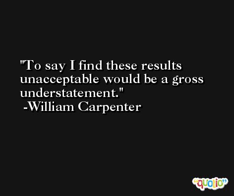 To say I find these results unacceptable would be a gross understatement. -William Carpenter