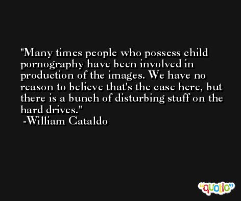 Many times people who possess child pornography have been involved in production of the images. We have no reason to believe that's the case here, but there is a bunch of disturbing stuff on the hard drives. -William Cataldo