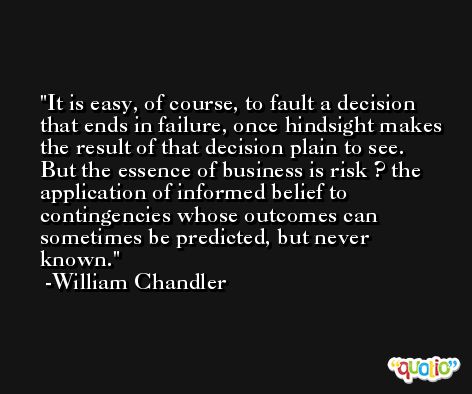 It is easy, of course, to fault a decision that ends in failure, once hindsight makes the result of that decision plain to see. But the essence of business is risk ? the application of informed belief to contingencies whose outcomes can sometimes be predicted, but never known. -William Chandler