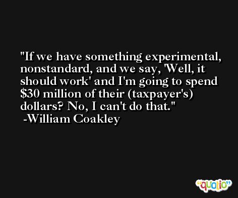 If we have something experimental, nonstandard, and we say, 'Well, it should work' and I'm going to spend $30 million of their (taxpayer's) dollars? No, I can't do that. -William Coakley