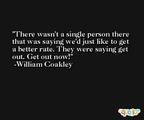There wasn't a single person there that was saying we'd just like to get a better rate. They were saying get out. Get out now! -William Coakley