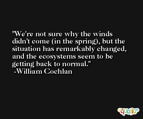We're not sure why the winds didn't come (in the spring), but the situation has remarkably changed, and the ecosystems seem to be getting back to normal. -William Cochlan