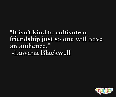 It isn't kind to cultivate a friendship just so one will have an audience. -Lawana Blackwell