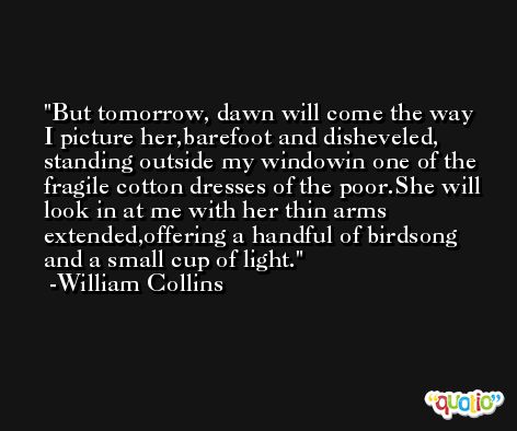 But tomorrow, dawn will come the way I picture her,barefoot and disheveled, standing outside my windowin one of the fragile cotton dresses of the poor.She will look in at me with her thin arms extended,offering a handful of birdsong and a small cup of light. -William Collins