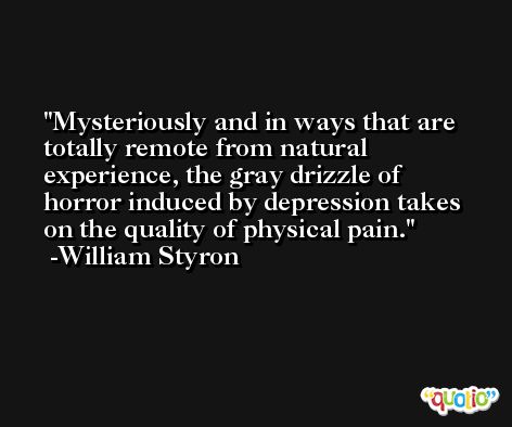 Mysteriously and in ways that are totally remote from natural experience, the gray drizzle of horror induced by depression takes on the quality of physical pain. -William Styron