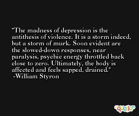 The madness of depression is the antithesis of violence. It is a storm indeed, but a storm of murk. Soon evident are the slowed-down responses, near paralysis, psychic energy throttled back close to zero. Ultimately, the body is affected and feels sapped, drained. -William Styron