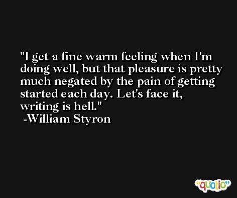 I get a fine warm feeling when I'm doing well, but that pleasure is pretty much negated by the pain of getting started each day. Let's face it, writing is hell. -William Styron