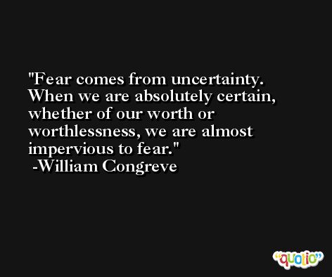 Fear comes from uncertainty. When we are absolutely certain, whether of our worth or worthlessness, we are almost impervious to fear. -William Congreve