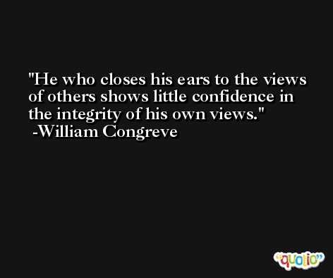 He who closes his ears to the views of others shows little confidence in the integrity of his own views. -William Congreve