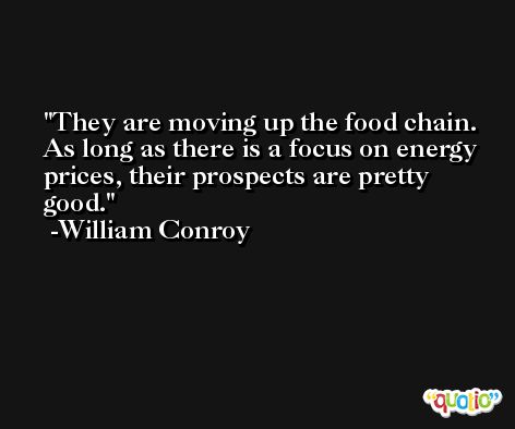 They are moving up the food chain. As long as there is a focus on energy prices, their prospects are pretty good. -William Conroy