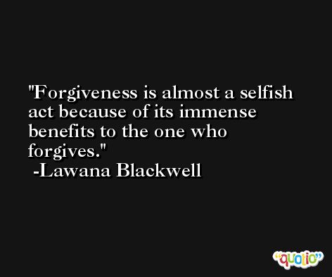 Forgiveness is almost a selfish act because of its immense benefits to the one who forgives. -Lawana Blackwell