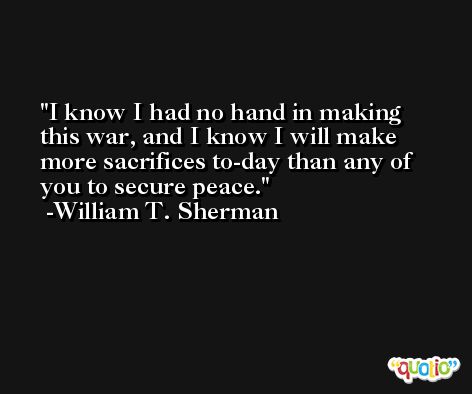 I know I had no hand in making this war, and I know I will make more sacrifices to-day than any of you to secure peace. -William T. Sherman