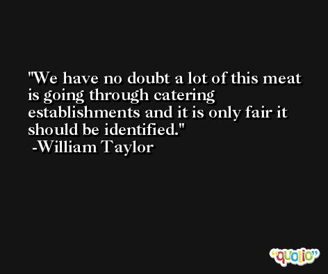 We have no doubt a lot of this meat is going through catering establishments and it is only fair it should be identified. -William Taylor