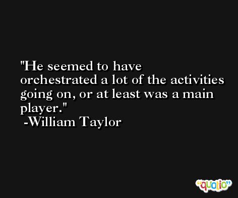 He seemed to have orchestrated a lot of the activities going on, or at least was a main player. -William Taylor