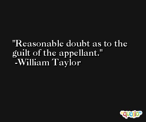Reasonable doubt as to the guilt of the appellant. -William Taylor