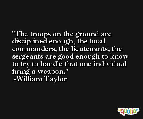The troops on the ground are disciplined enough, the local commanders, the lieutenants, the sergeants are good enough to know to try to handle that one individual firing a weapon. -William Taylor