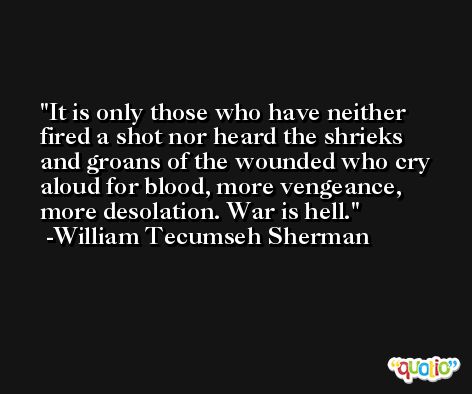 It is only those who have neither fired a shot nor heard the shrieks and groans of the wounded who cry aloud for blood, more vengeance, more desolation. War is hell. -William Tecumseh Sherman