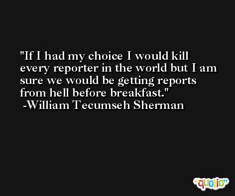 If I had my choice I would kill every reporter in the world but I am sure we would be getting reports from hell before breakfast. -William Tecumseh Sherman