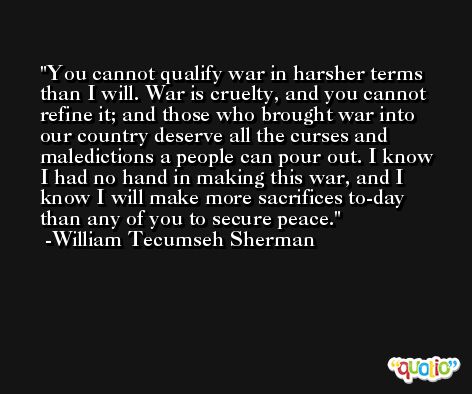 You cannot qualify war in harsher terms than I will. War is cruelty, and you cannot refine it; and those who brought war into our country deserve all the curses and maledictions a people can pour out. I know I had no hand in making this war, and I know I will make more sacrifices to-day than any of you to secure peace. -William Tecumseh Sherman
