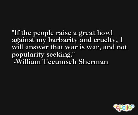 If the people raise a great howl against my barbarity and cruelty, I will answer that war is war, and not popularity seeking. -William Tecumseh Sherman