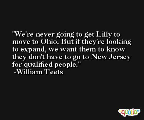 We're never going to get Lilly to move to Ohio. But if they're looking to expand, we want them to know they don't have to go to New Jersey for qualified people. -William Teets