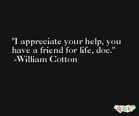 I appreciate your help, you have a friend for life, doc. -William Cotton