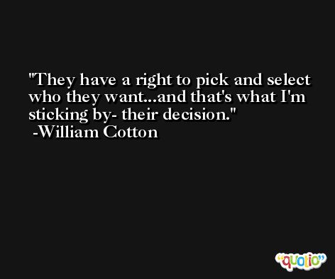 They have a right to pick and select who they want...and that's what I'm sticking by- their decision. -William Cotton