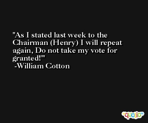 As I stated last week to the Chairman (Henry) I will repeat again, Do not take my vote for granted!' -William Cotton