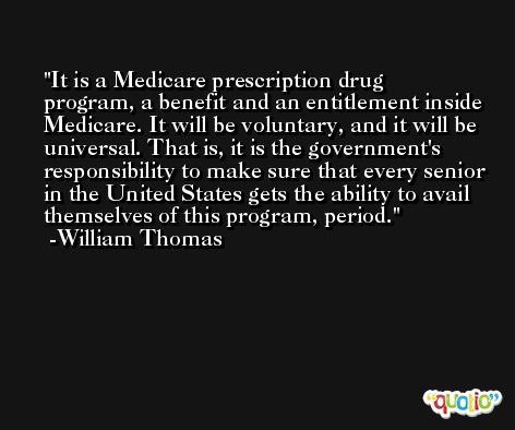 It is a Medicare prescription drug program, a benefit and an entitlement inside Medicare. It will be voluntary, and it will be universal. That is, it is the government's responsibility to make sure that every senior in the United States gets the ability to avail themselves of this program, period. -William Thomas
