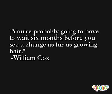 You're probably going to have to wait six months before you see a change as far as growing hair. -William Cox