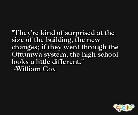 They're kind of surprised at the size of the building, the new changes; if they went through the Ottumwa system, the high school looks a little different. -William Cox