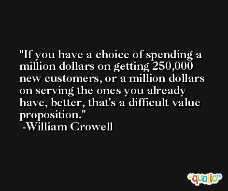 If you have a choice of spending a million dollars on getting 250,000 new customers, or a million dollars on serving the ones you already have, better, that's a difficult value proposition. -William Crowell