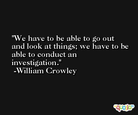 We have to be able to go out and look at things; we have to be able to conduct an investigation. -William Crowley