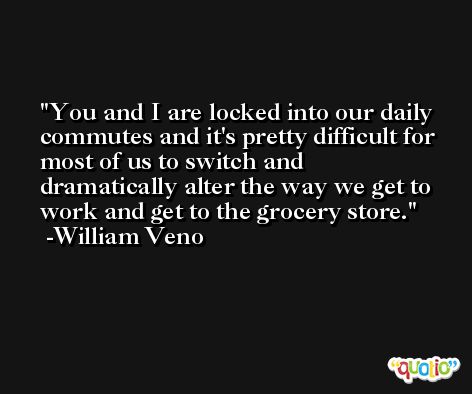 You and I are locked into our daily commutes and it's pretty difficult for most of us to switch and dramatically alter the way we get to work and get to the grocery store. -William Veno