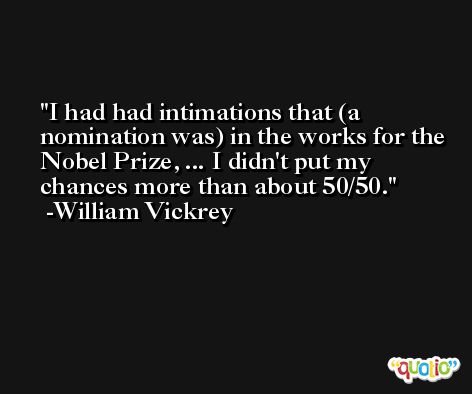 I had had intimations that (a nomination was) in the works for the Nobel Prize, ... I didn't put my chances more than about 50/50. -William Vickrey