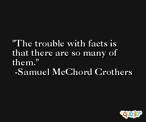 The trouble with facts is that there are so many of them. -Samuel McChord Crothers