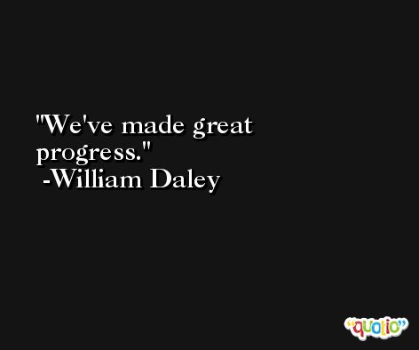 We've made great progress. -William Daley