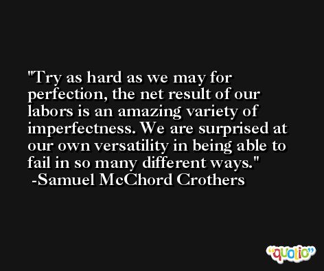 Try as hard as we may for perfection, the net result of our labors is an amazing variety of imperfectness. We are surprised at our own versatility in being able to fail in so many different ways. -Samuel McChord Crothers