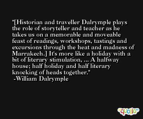 [Historian and traveller Dalrymple plays the role of storyteller and teacher as he takes us on a memorable and moveable feast of readings, workshops, tastings and excursions through the heat and madness of Marrakech.] It's more like a holiday with a bit of literary stimulation, ... A halfway house; half holiday and half literary knocking of heads together. -William Dalrymple