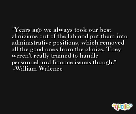 Years ago we always took our best clinicians out of the lab and put them into administrative positions, which removed all the good ones from the clinics. They weren't really trained to handle personnel and finance issues though. -William Walence
