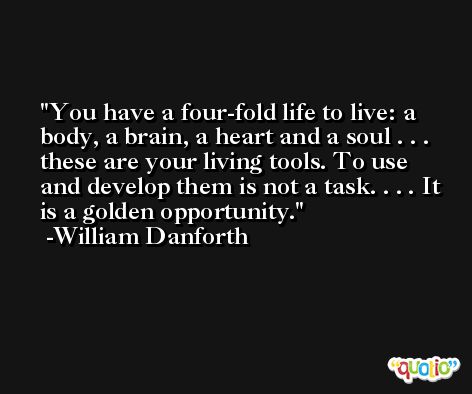 You have a four-fold life to live: a body, a brain, a heart and a soul . . . these are your living tools. To use and develop them is not a task. . . . It is a golden opportunity. -William Danforth
