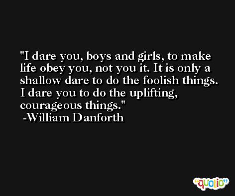 I dare you, boys and girls, to make life obey you, not you it. It is only a shallow dare to do the foolish things. I dare you to do the uplifting, courageous things. -William Danforth