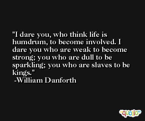 I dare you, who think life is humdrum, to become involved. I dare you who are weak to become strong; you who are dull to be sparkling; you who are slaves to be kings. -William Danforth