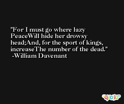 For I must go where lazy PeaceWill hide her drowsy head;And, for the sport of kings, increaseThe number of the dead. -William Davenant