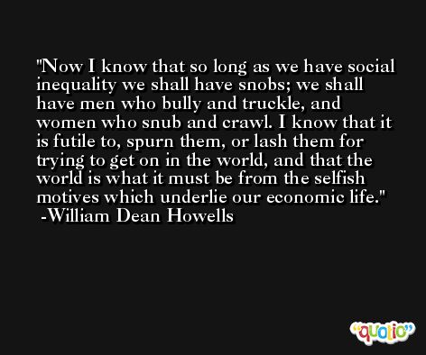 Now I know that so long as we have social inequality we shall have snobs; we shall have men who bully and truckle, and women who snub and crawl. I know that it is futile to, spurn them, or lash them for trying to get on in the world, and that the world is what it must be from the selfish motives which underlie our economic life. -William Dean Howells