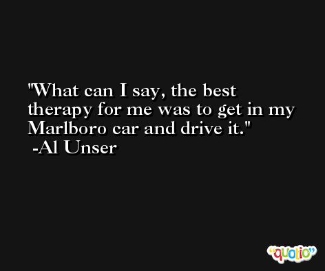What can I say, the best therapy for me was to get in my Marlboro car and drive it. -Al Unser