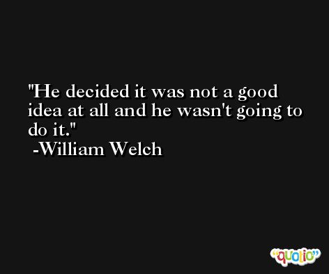 He decided it was not a good idea at all and he wasn't going to do it. -William Welch
