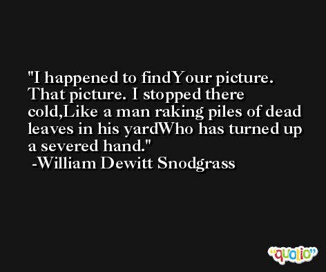I happened to findYour picture. That picture. I stopped there cold,Like a man raking piles of dead leaves in his yardWho has turned up a severed hand. -William Dewitt Snodgrass