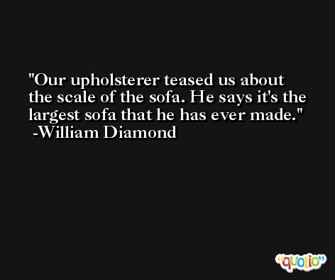 Our upholsterer teased us about the scale of the sofa. He says it's the largest sofa that he has ever made. -William Diamond